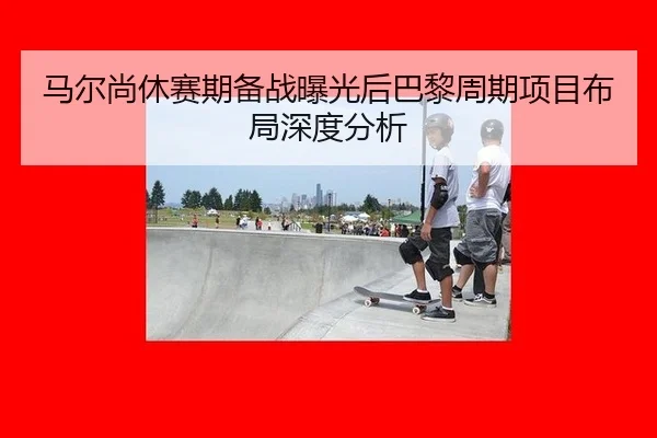 马尔尚休赛期备战曝光后巴黎周期项目布局深度分析